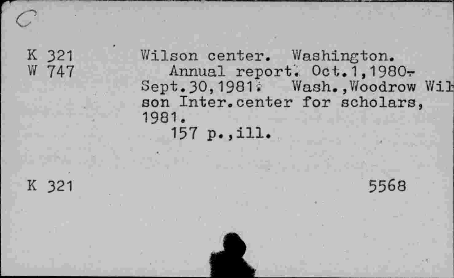 ﻿K 321 W 747	Wilson center. Washington. Annual report. 0ct.1,1980v Sept.30,1981.	Wash.,Woodrow Wil son Inter.center for scholars, 1981. 157 p.,ill.
K 321	5568